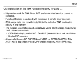 © 2023 IBM Corporation 41
CS exploitation of the IBM Function Registry for z/OS …
§ High-water mark for SNA Open ACB and associated session counts is
collected.
§ Function Registry is updated with metrics at 5-minute timer intervals
§ SNA usage data can provide insight into the extent of SNA application
activity in the network
§ The function information can be displayed using IBM Function Registry for
z/OS utilities/commands
• FXEPRINT utility located at SYS1.SAMPLIB (see example on next two charts)
• Display FXE command
§ Also available on z/OS CS V2R4 and V2R5 via APAR OA63555. This
APAR has a dependency on BCP Function Registry APAR OA63360.
 