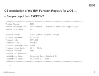 © 2023 IBM Corporation 42
CS exploitation of the IBM Function Registry for z/OS …
---------------------------------------------------------------------
Vendor Name: IBM
Vendor Description: International Business Machines Corporation
Vendor Slot Path: VS(1)
---------------------------------------------------------------------
Product Name: z/OS Communications Server
Product Release: 03.01.00
Product ID: HVT6310
Instance ID: VTAMCS
Product Description: VTAM
Product Slot Path: VS(1) PS(1,-)
Product Parent: IBM
Product Attributes:
Attribute Name: Counters Last Updated On
Attribute Value: 10/28/22 13:19:54
---------------------------------------------------------------------
…
§ Sample output from FXEPRINT:
 