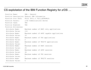 © 2023 IBM Corporation 43
CS exploitation of the IBM Function Registry for z/OS …
Function Name: SNA - General
Function Description: General SNA Information
Function Slot Path: VS(1) PS(1,-) FS(1,AUTHONLY)
Function Parent: z/OS Communications Server
Function Used: YES
Function Enabled: YES
Function Attributes:
Attribute Name: Maximum number of RAPI only applications
Attribute Value: 114
Attribute Name: Maximum number of APPC capable applications
Attribute Value: 16
Attribute Name: Maximum number of TSO applications
Attribute Value: 2
Attribute Name: Maximum number of TN3270 applications
Attribute Value: 7
Attribute Name: Maximum number of RAPI sessions
Attribute Value: 20
Attribute Name: Maximum number of APPC sessions
Attribute Value: 36
Attribute Name: Maximum number of TSO sessions
Attribute Value: 1
Attribute Name: Maximum number of TN3270 sessions
Attribute Value: 5
--------------------------------------------------------------
 