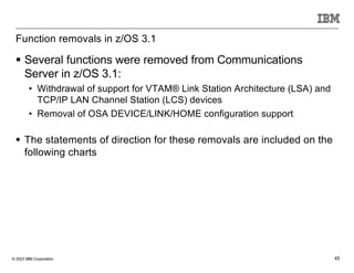 © 2023 IBM Corporation 45
Function removals in z/OS 3.1
§ Several functions were removed from Communications
Server in z/OS 3.1:
• Withdrawal of support for VTAM® Link Station Architecture (LSA) and
TCP/IP LAN Channel Station (LCS) devices
• Removal of OSA DEVICE/LINK/HOME configuration support
§ The statements of direction for these removals are included on the
following charts
 