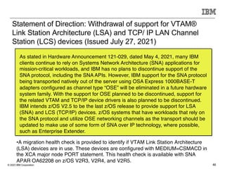 © 2023 IBM Corporation 46
Statement of Direction: Withdrawal of support for VTAM®
Link Station Architecture (LSA) and TCP/ IP LAN Channel
Station (LCS) devices (Issued July 27, 2021)
As stated in Hardware Announcement 121-029, dated May 4, 2021, many IBM
clients continue to rely on Systems Network Architecture (SNA) applications for
mission-critical workloads, and IBM has no plans to discontinue support of the
SNA protocol, including the SNA APIs. However, IBM support for the SNA protocol
being transported natively out of the server using OSA Express 1000BASE-T
adapters configured as channel type “OSE” will be eliminated in a future hardware
system family. With the support for OSE planned to be discontinued, support for
the related VTAM and TCP/IP device drivers is also planned to be discontinued.
IBM intends z/OS V2.5 to be the last z/OS release to provide support for LSA
(SNA) and LCS (TCP/IP) devices. z/OS systems that have workloads that rely on
the SNA protocol and utilize OSE networking channels as the transport should be
updated to make use of some form of SNA over IP technology, where possible,
such as Enterprise Extender.
•A migration health check is provided to identify if VTAM Link Station Architecture
(LSA) devices are in use. These devices are configured with MEDIUM=CSMACD in
the XCA major node PORT statement. This health check is available with SNA
APAR OA62208 on z/OS V2R3, V2R4, and V2R5.
 