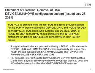 © 2023 IBM Corporation 47
Statement of Direction: Removal of OSA
DEVICE/LINK/HOME configuration support (Issued July 27,
2021)
z/OS V2.5 is planned to be the last z/OS release to provide support
for the TCP/IP profile statements DEVICE, LINK, and HOME for OSA
connectivity. All z/OS users who currently use DEVICE, LINK, or
HOME for OSA connectivity should migrate to the INTERFACE
statement for defining OSA Express connectivity in their TCP/IP
profile.
• A migration health check is provided to identify if TCP/IP profile statements
DEVICE, LINK, and HOME for OSA-Express connectivity are in use. This
health check is available with SNA APAR OA62208 and TCP/IP APAR
PH40875 on z/OS V2R3, V2R4, and V2R5.
• For guidance, refer to the z/OS Communications Server IP Configuration
Guide topic “Steps for converting from IPv4 IPAQENET DEVICE, LINK, and
HOME definitions to the IPv4 IPAQENET INTERFACE statement”.
 