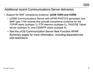 © 2023 IBM Corporation 49
• Support for SMF compliance evidence (z/OS V2R4 and V2R5)
• z/OS® Communications Server with APAR PH37372 generates new
SMF type 1154 records that provide compliance evidence for the
TCP/IP stack (subtype 1), FTP daemon (subtype 2), TN3270E Telnet
server (subtype 3), and CSSMTP client (subtype 4).
• See the z/OS Communication Server New Function APAR
Summary pages for more information, including dependencies
and restrictions
Additional recent Communications Server deliveries
 
