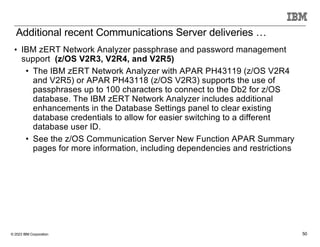 © 2023 IBM Corporation 50
• IBM zERT Network Analyzer passphrase and password management
support (z/OS V2R3, V2R4, and V2R5)
• The IBM zERT Network Analyzer with APAR PH43119 (z/OS V2R4
and V2R5) or APAR PH43118 (z/OS V2R3) supports the use of
passphrases up to 100 characters to connect to the Db2 for z/OS
database. The IBM zERT Network Analyzer includes additional
enhancements in the Database Settings panel to clear existing
database credentials to allow for easier switching to a different
database user ID.
• See the z/OS Communication Server New Function APAR Summary
pages for more information, including dependencies and restrictions
Additional recent Communications Server deliveries …
 