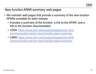 © 2023 IBM Corporation 53
• We maintain web pages that provide a summary of the new function
APARs available for each release:
• Includes a summary of the function, a link to the APAR, and a
link to the function documentation
• V2R4: https://www.ibm.com/support/pages/zos-v2r4-
communication-server-new-function-apar-summary
• V2R5: https://www.ibm.com/support/pages/zos-v2r5-
communication-server-new-function-apar-summary
New function APAR summary web pages
 