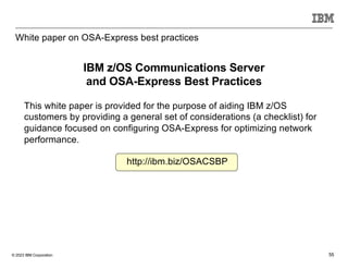 © 2023 IBM Corporation 55
White paper on OSA-Express best practices
http://ibm.biz/OSACSBP
This white paper is provided for the purpose of aiding IBM z/OS
customers by providing a general set of considerations (a checklist) for
guidance focused on configuring OSA-Express for optimizing network
performance.
IBM z/OS Communications Server
and OSA-Express Best Practices
 