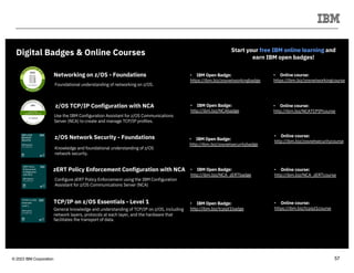 © 2023 IBM Corporation 57
Start your free IBM online learning and
earn IBM open badges!
Digital Badges & Online Courses
Networking on z/OS - Foundations • IBM Open Badge:
https://ibm.biz/zosnetworkingbadge
z/OS TCP/IP Configuration with NCA • IBM Open Badge:
http://ibm.biz/NCAbadge
z/OS Network Security - Foundations • IBM Open Badge:
http://ibm.biz/zosnetsecuritybadge
zERT Policy Enforcement Configuration with NCA • IBM Open Badge:
http://ibm.biz/NCA_zERTbadge
Use the IBM Configuration Assistant for z/OS Communications
Server (NCA) to create and manage TCP/IP profiles.
Foundational understanding of networking on z/OS.
• Online course:
https://ibm.biz/zosnetworkingcourse
• Online course:
http://ibm.biz/NCATCPIPcourse
Knowledge and foundational understanding of z/OS
network security.
• Online course:
http://ibm.biz/zosnetsecuritycourse
Configure zERT Policy Enforcement using the IBM Configuration
Assistant for z/OS Communications Server (NCA)
• Online course:
http://ibm.biz/NCA_zERTcourse
• IBM Open Badge:
http://ibm.biz/tcpipl1badge
• Online course:
https://ibm.biz/tcpipl1course
TCP/IP on z/OS Essentials - Level 1
General knowledge and understanding of TCP/IP on z/OS, including
network layers, protocols at each layer, and the hardware that
facilitates the transport of data.
 