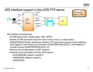 © 2023 IBM Corporation 6
JES interface support in the z/OS FTP server
Submit
Job
Retrieve
output
Query
status
JES
Job
PUT
DIR
GET
z/OS
FTP
Server
JES interface characteristics
•All JES types (Jobs, started tasks, TSO, APPC)
•Details on DIR command output for jobs in input, active, or output status
•JESINTERFACELEVEL determines whether FTP users have access to jobs matching
their logged-in user ID plus one character (JESINTERFACELEVEL=1, the default) or
broader access (JESINTERFACELEVEL=2).
•Filtering and access based on SAF interface
•Filtering of jobs controlled via three SITE options:
–JESJOBNAME (default <userID>*)
–JESOWNER (default <userID>)
–JESSTATUS
FTP-based
RJE to z/OS
 