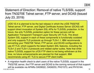 © 2023 IBM Corporation 62
Statement of Direction: Removal of native TLS/SSL support
from TN3270E Telnet server, FTP server, and DCAS (Issued
July 23, 2019)
z/OS V2.4 is planned to be the last release in which the z/OS TN3270E
Telnet server, FTP server, and Digital Certificate Access Server (DCAS) will
support direct invocation of System SSL APIs for TLS/SSL protection. In the
future, the only TLS/SSL protection option for these servers will be
Application Transparent Transport Layer Security (AT-TLS). The direct
System SSL support in each of these components is functionally outdated
and only supports TLS protocols up through TLSv1.1. IBM recommends
converting your TN3270E Telnet, FTP server, and DCAS configurations to
use AT-TLS, which supports the latest System SSL features, including the
TLSv1.2 and TLSv1.3 protocols and related cipher suites. Note that while
native TLS/SSL support for z/OS FTP client is not being withdrawn at this
time, no future enhancements are planned for that support. IBM
recommends using AT- TLS to secure FTP client traffic.
§ A migration health check to alert users of the native TLS/SSL support in the
TN3270E server, the FTP server and DCAS to the coming removal of that support
will be available via APARs OA59022, OA58255, PH21573, and PH16144.
 