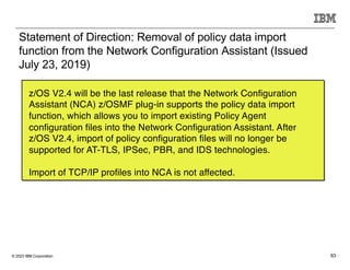 © 2023 IBM Corporation 63
Statement of Direction: Removal of policy data import
function from the Network Configuration Assistant (Issued
July 23, 2019)
z/OS V2.4 will be the last release that the Network Configuration
Assistant (NCA) z/OSMF plug-in supports the policy data import
function, which allows you to import existing Policy Agent
configuration files into the Network Configuration Assistant. After
z/OS V2.4, import of policy configuration files will no longer be
supported for AT-TLS, IPSec, PBR, and IDS technologies.
Import of TCP/IP profiles into NCA is not affected.
 
