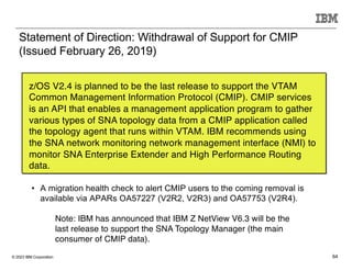 © 2023 IBM Corporation 64
Statement of Direction: Withdrawal of Support for CMIP
(Issued February 26, 2019)
z/OS V2.4 is planned to be the last release to support the VTAM
Common Management Information Protocol (CMIP). CMIP services
is an API that enables a management application program to gather
various types of SNA topology data from a CMIP application called
the topology agent that runs within VTAM. IBM recommends using
the SNA network monitoring network management interface (NMI) to
monitor SNA Enterprise Extender and High Performance Routing
data.
• A migration health check to alert CMIP users to the coming removal is
available via APARs OA57227 (V2R2, V2R3) and OA57753 (V2R4).
Note: IBM has announced that IBM Z NetView V6.3 will be the
last release to support the SNA Topology Manager (the main
consumer of CMIP data).
 