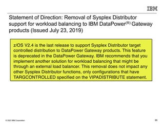 © 2023 IBM Corporation 65
Statement of Direction: Removal of Sysplex Distributor
support for workload balancing to IBM DataPower(R) Gateway
products (Issued July 23, 2019)
z/OS V2.4 is the last release to support Sysplex Distributor target
controlled distribution to DataPower Gateway products. This feature
is deprecated in the DataPower Gateway. IBM recommends that you
implement another solution for workload balancing that might be
through an external load balancer. This removal does not impact any
other Sysplex Distributor functions, only configurations that have
TARGCONTROLLED specified on the VIPADISTRIBUTE statement.
 