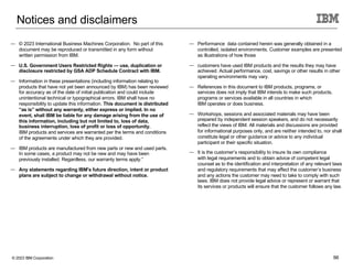 © 2023 IBM Corporation 66
Notices and disclaimers
— © 2023 International Business Machines Corporation. No part of this
document may be reproduced or transmitted in any form without
written permission from IBM.
— U.S. Government Users Restricted Rights — use, duplication or
disclosure restricted by GSA ADP Schedule Contract with IBM.
— Information in these presentations (including information relating to
products that have not yet been announced by IBM) has been reviewed
for accuracy as of the date of initial publication and could include
unintentional technical or typographical errors. IBM shall have no
responsibility to update this information. This document is distributed
“as is” without any warranty, either express or implied. In no
event, shall IBM be liable for any damage arising from the use of
this information, including but not limited to, loss of data,
business interruption, loss of profit or loss of opportunity.
IBM products and services are warranted per the terms and conditions
of the agreements under which they are provided.
— IBM products are manufactured from new parts or new and used parts.
In some cases, a product may not be new and may have been
previously installed. Regardless, our warranty terms apply.”
— Any statements regarding IBM's future direction, intent or product
plans are subject to change or withdrawal without notice.
— Performance data contained herein was generally obtained in a
controlled, isolated environments. Customer examples are presented
as illustrations of how those
— customers have used IBM products and the results they may have
achieved. Actual performance, cost, savings or other results in other
operating environments may vary.
— References in this document to IBM products, programs, or
services does not imply that IBM intends to make such products,
programs or services available in all countries in which
IBM operates or does business.
— Workshops, sessions and associated materials may have been
prepared by independent session speakers, and do not necessarily
reflect the views of IBM. All materials and discussions are provided
for informational purposes only, and are neither intended to, nor shall
constitute legal or other guidance or advice to any individual
participant or their specific situation.
— It is the customer’s responsibility to insure its own compliance
with legal requirements and to obtain advice of competent legal
counsel as to the identification and interpretation of any relevant laws
and regulatory requirements that may affect the customer’s business
and any actions the customer may need to take to comply with such
laws. IBM does not provide legal advice or represent or warrant that
its services or products will ensure that the customer follows any law.
 