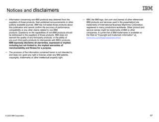 © 2023 IBM Corporation 67
Notices and disclaimers
— Information concerning non-IBM products was obtained from the
suppliers of those products, their published announcements or other
publicly available sources. IBM has not tested those products about
this publication and cannot confirm the accuracy of performance,
compatibility or any other claims related to non-IBM
products. Questions on the capabilities of non-IBM products should
be addressed to the suppliers of those products. IBM does not
warrant the quality of any third-party products, or the ability of
any such third-party products to interoperate with IBM’s products.
IBM expressly disclaims all warranties, expressed or implied,
including but not limited to, the implied warranties of
merchantability and fitness for a purpose.
— The provision of the information contained herein is not intended to,
and does not, grant any right or license under any IBM patents,
copyrights, trademarks or other intellectual property right.
— IBM, the IBM logo, ibm.com and [names of other referenced
IBM products and services used in the presentation] are
trademarks of International Business Machines Corporation,
registered in many jurisdictions worldwide. Other product and
service names might be trademarks of IBM or other
companies. A current list of IBM trademarks is available on
the Web at "Copyright and trademark information" at:
www.ibm.com/legal/copytrade.shtml
 