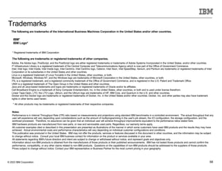 © 2023 IBM Corporation 68
Trademarks
The following are trademarks of the International Business Machines Corporation in the United States and/or other countries.
The following are trademarks or registered trademarks of other companies.
* Registered trademarks of IBM Corporation
* All other products may be trademarks or registered trademarks of their respective companies.
Notes:
Performance is in Internal Throughput Rate (ITR) ratio based on measurements and projections using standard IBM benchmarks in a controlled environment. The actual throughput that any
user will experience will vary depending upon considerations such as the amount of multiprogramming in the user's job stream, the I/O configuration, the storage configuration, and the
workload processed. Therefore, no assurance can be given that an individual user will achieve throughput improvements equivalent to the performance ratios stated here.
IBM hardware products are manufactured from new parts, or new and serviceable used parts. Regardless, our warranty terms apply.
All customer examples cited or described in this presentation are presented as illustrations of the manner in which some customers have used IBM products and the results they may have
achieved. Actual environmental costs and performance characteristics will vary depending on individual customer configurations and conditions.
This publication was produced in the United States. IBM may not offer the products, services or features discussed in this document in other countries, and the information may be subject
to change without notice. Consult your local IBM business contact for information on the product or services available in your area.
All statements regarding IBM's future direction and intent are subject to change or withdrawal without notice, and represent goals and objectives only.
Information about non-IBM products is obtained from the manufacturers of those products or their published announcements. IBM has not tested those products and cannot confirm the
performance, compatibility, or any other claims related to non-IBM products. Questions on the capabilities of non-IBM products should be addressed to the suppliers of those products.
Prices subject to change without notice. Contact your IBM representative or Business Partner for the most current pricing in your geography.
IBM*
IBM Logo*
Adobe, the Adobe logo, PostScript, and the PostScript logo are either registered trademarks or trademarks of Adobe Systems Incorporated in the United States, and/or other countries.
IT Infrastructure Library is a registered trademark of the Central Computer and Telecommunications Agency which is now part of the Office of Government Commerce.
Intel, Intel logo, Intel Inside, Intel Inside logo, Intel Centrino, Intel Centrino logo, Celeron, Intel Xeon, Intel SpeedStep, Itanium, and Pentium are trademarks or registered trademarks of Intel
Corporation or its subsidiaries in the United States and other countries.
Linux is a registered trademark of Linus Torvalds in the United States, other countries, or both.
Microsoft, Windows, Windows NT, and the Windows logo are trademarks of Microsoft Corporation in the United States, other countries, or both.
ITIL is a registered trademark, and a registered community trademark of the Office of Government Commerce, and is registered in the U.S. Patent and Trademark Office.
UNIX is a registered trademark of The Open Group in the United States and other countries.
Java and all Java-based trademarks and logos are trademarks or registered trademarks of Oracle and/or its affiliates.
Cell Broadband Engine is a trademark of Sony Computer Entertainment, Inc. in the United States, other countries, or both and is used under license therefrom.
Linear Tape-Open, LTO, the LTO Logo, Ultrium, and the Ultrium logo are trademarks of HP, IBM Corp. and Quantum in the U.S. and other countries.
Docker and the Docker logo are trademarks or registered trademarks of Docker, Inc. in the United States and/or other countries. Docker, Inc. and other parties may also have trademark
rights in other terms used herein.
 