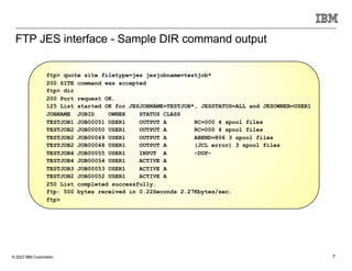 © 2023 IBM Corporation 7
FTP JES interface - Sample DIR command output
ftp> quote site filetype=jes jesjobname=testjob*
200 SITE command was accepted
ftp> dir
200 Port request OK.
125 List started OK for JESJOBNAME=TESTJOB*, JESSTATUS=ALL and JESOWNER=USER1
JOBNAME JOBID OWNER STATUS CLASS
TESTJOB1 JOB00051 USER1 OUTPUT A RC=000 4 spool files
TESTJOB2 JOB00050 USER1 OUTPUT A RC=000 4 spool files
TESTJOB2 JOB00049 USER1 OUTPUT A ABEND=806 3 spool files
TESTJOB2 JOB00048 USER1 OUTPUT A (JCL error) 3 spool files
TESTJOB4 JOB00055 USER1 INPUT A -DUP-
TESTJOB4 JOB00054 USER1 ACTIVE A
TESTJOB3 JOB00053 USER1 ACTIVE A
TESTJOB2 JOB00052 USER1 ACTIVE A
250 List completed successfully.
ftp: 500 bytes received in 0.22Seconds 2.27Kbytes/sec.
ftp>
 
