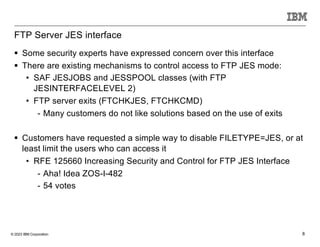 © 2023 IBM Corporation 8
FTP Server JES interface
§ Some security experts have expressed concern over this interface
§ There are existing mechanisms to control access to FTP JES mode:
• SAF JESJOBS and JESSPOOL classes (with FTP
JESINTERFACELEVEL 2)
• FTP server exits (FTCHKJES, FTCHKCMD)
- Many customers do not like solutions based on the use of exits
§ Customers have requested a simple way to disable FILETYPE=JES, or at
least limit the users who can access it
• RFE 125660 Increasing Security and Control for FTP JES Interface
- Aha! Idea ZOS-I-482
- 54 votes
 