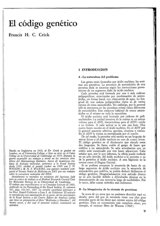 El código genéticoO O
Francis H. C. Crick
1 INTRODUCCION
Nacido en Inglaterra en 1916, el Dr. Crick se graduó en
Londres, en el University College, e hizo su tesis en el Caius
College de la Universidad de Cambridge en 1953. Durante la
guerra suspendió sus trabajos y sirvió en los servicios cien-
tíficos del Almirantazgo Británico. Autor de numerosos tra-
bajos de biología molecular, pertenece a la Royal Society
desde 1959, recibió el premio Lasker en 1960 con ]. D.
WATSQN y M. H. F. WILKINS, con quienes también com-
partió el Premio Nobel de Medicina en 1962 por sus trabajos
sobre la estructura molecular del DNA.
Actualmente es miembro no residente del Instituto Salk
pero su centro de trabajo es el Medical Research Cottncil Unit
for Molecular Btology de la Universidad de Cambridge.
El trabajo que reproducimos es su Croonian Lecture de 1966,
publicado en los Proceeding of the Royal Society, B, volumen
167, pigs. 331-347, 1967. La versión castellana pertenece a
los Dres. Daniel Goldstein y Cora S. de Goldstein. El artículo
es reproducido con autorización de su autor} de-las autoridades
de la Royal Society y del Centro Editor de América Latina
que tiene en preparación el libro "Moléculas y Hombres", del
mismo autor, y del cual el presente trabajo constituirá un
apéndice.
A - La naturaleza del problema
Los genes están formados por ácido nucleico; las enzi-
mas son proteínas. La secuencia de aminoácidos de una
proteína dada se sintetiza según las instrucciones prove-
nientes de un segmento dado de ácido nucleico.
Cada proteína está formada por una o más cadenas
polipeptídicas, sintetizadas por condensación de amino-
ácidos, en forma lineal, con eliminación de agua. La lon-
gitud de una cadena polipeptídica típica es de varios
cientos de estos aminoácidos. Sin embargo, por lo general
sólo se encuentra en las proteínas veinte clases diferentes
de aminoácidos. Este conjunto habitual de veinte amino-
ácidos es el mismo en toda la naturaleza.
El ácido nucleico está formado por cadenas de poli-
nucleótidos. La unidad iterativa de la cadena es un azúcar
(ribosa para el ARN, desoxirribosa para el ADN) unido
a un fosfato. A cada azúcar se le une una base. Hay
cuatro bases usuales en el ácido nucleico. En el ADN por
lo general aparecen adenina, guanina, citosima y timina.
En el ARN la timina es reemplazada por el uracilo.
De tal modo, la proteína está escrita en un lenguaje de
veinte letras y el ácido nucleico en uno de cuatro letras.
El código genético es el diccionario que vincula estos
dos lenguajes. Se llama codón al grupo de bases que
codifica a un aminoácido. Se sabe actualmente que un
codón está constituido por tres bases adyacentes. Cabe
señalar que, por lo que sabemos, la célula puede traducir
en un solo sentido, del ácido nucleico a la proteína y no
de la proteína al ácido nucleico. A esta hipótesis se la
conoce como el Dogma Central.
Si se pudiera comparar la secuencia de bases de un
largo segmento de ácido nucleico con la secuencia de
aminoácidos que codifica, se podría deducir fácilmente el
código genético. Desgraciadamente este método directo
no es aún factible debido a dificultades técnicas en la
determinación de una secuencia larga de nucleótidos. Por
lo tanto, debe usarse métodos más indirectos.
B - La bioquímica de la síntesis de proteínas
Se trata de un tema que no podemos describir aquí en
detalle, pero del que es necesario tener una idea para
entender parte de los datos que existen acerca del código
genético. Para un tratamiento más completo véase, por
ejemplo, el reciente libro de Watson ( 1 9 6 5 ) .
9
 