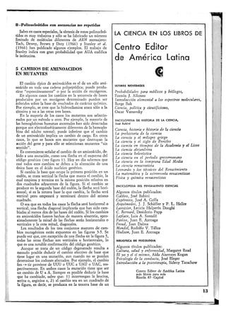 B - Polimicleótiílos con secuencias n o repetidas
Salvo en casos especiales, la síntesis de estos polinucleó-
ddos es muy trabajosa y sólo se ha fabricado un número
limitado de moléculas diferentes de ARN mensajero:
Tach, Dewey, Brown y Doty ( 1 9 6 6 ) y Stanley et al.
( 1 9 6 6 ) han publicado algunos ejemplos. El trabajo de
Stanley indica con gran probabilidad que A U A codifica
la isoleucina.
5 CAMBIOS DE AMINOACIDOS
EN MOTANTES
El cambio típico de aminoácidos es el de un sólo ami-
noácido en toda una cadena polipeptídica; puede produ-
cirse "espontáneamente" o por la acción de mutágenos.
En algunos casos los cambios en la secuencia de bases
producidos por un mutágeno determinado pueden ser
inferidos sobre la base de resultados de carácter químico.
Por ejemplo, se cree que la hidroxilamina ataca sólo a la
citosina y no a las otras tres bases.
En la mayoría de los casos los mulantes son seleccio-
nados por un método u otro. Por ejemplo, la mayoría de
las hemoglobinas humanas anormales han sido detectadas
porque son electroforéticamente diferentes de la hemoglo-
bina del adulto normal; puede inferirse que el cambio
de un aminoácido implica un cambio de carga. En otros
casos, lo que se busca son mutantes que destruyan la
acción del gene y para ello se seleccionan mulantes "sin
sentido".
Es conveniente señalar el cambio de un aminoácido, de-
bido a una mutación, como una flecha en el esquema del
código genético (ver figura 1). H o y en día sabemos que
casi todos esos cambios se deben a la alteración de una
única base en el ácido nucleico genético.
Si cambia la base que ocupa la primera posición en un
codón, se traza vertical la flecha que marca el cambio, la
cual empieza y termina en la misma posición relativa en
dos cuadrados adyacentes de la figura. Si el cambio se
produce en la segunda base del codón, la flecha será hori-
zontal; si es la tercera base la que cambia, la flecha será
vertical pero empezará y terminará dentro del mismo
cuadrado.
O sea que en todos los casos la flecha será horizontal o
vertical; una flecha diagonal implicaría que han sido cam-
biadas al menos dos de las bases del codón. Si los cambios
en aminoácidos fueron hechos de manera aleatoria, apro-
ximadamente la mitad de las flechas serán horizontales o
verticales y la otra mitad, diagonales.
Los resultados de los tres conjuntos mayores d e cam-
bios mutagénicos están expuestos en las figuras 3-5. Se
puede ver que, con excepción de una flecha en la figura 5,
todas las otras flechas son verticales u horizontales, lo
que es una notable confirmación del código genético.
Aunque se trata de un código degenerado resulta a
menudo posible deducir el cambio efectivo de base que
tiene lugar en una mutación, aun cuando no se puedan
determinar los codonés afectados. Por ejemplo, el cambio
fen tir proviene de UUU o UUC a U A U o U A C , res-
pectivamente. En ambos casos la mutación tiene que ser
un cambio de U a A. Siempre es posible deducir la base
que ha cambiado, salvo que: 1) intervengan la leucina,
serina o, arginina o, 2 ) el cambio sea en un cuadrado de
la figura, es decir, se produzca en la tercera base de un
LA CIENCIA E N LOS LIBROS DE
Centro Editor
de América Latina
€
ULTIMAS NOVEDADES
Probabilidades para médicos y biólogos,
Fermín J. Alfonso
Introducción elemental a los espectros moleculares,
Borge Bak
Ciencia, política y cientificismo,
Oscar Varsavslcy
ENCICLOPEDIA DE HISTORIA DE LA CIENCIA,
José Babini
Ciencia, historia e historia de la ciencia
La prehistoria de la ciencia
La ciencia y el milagro griego
La ciencia y el siglo de Pericles
La ciencia en tiempos de la Academia y el Liceo
La ciencia alejandrina
La ciencia helenística
La ciencia en el periodo grecorromano
La ciencia en la temprana Edad Media
La ciencia renacentista
Leonardo y los técnicos del Renacimiento
La matemática y la astronomía renacentistas
Física y química renacentistas
ENCICLOPEDIA DEL PENSAMIENTO ESENCIAL
Algunos títulos publicados:
Galileo, José Babini
Copérnico, José A . Coffa
Arqtámedes, J. J. Schaffer y P. L. Hellet
Lavoisier, Leticia Halperín Donghi
C. Bernard, Desiderio Papp
Laplace, Luis A. Santaló
Pavlov, Juan E. Azcoaga
Freud, Juan Dalma
Mendel, R o d o l f o V . Tálice
Hudson, Juan E. Azcoaga
BIBLIOTECA DE PSICOLOGIA
Algunos títulos publicados:
Cultura, salud y enfermedad, Margaret Read
El yo y el sí mismo, Aída Aisenson Kogan
Psicología de la conducta, José Bleger
Introducción a la psicoterapia, Sideny Tarachow
Centro Editor de América Latina
más libros para más
Rincón 87-Capital
13
 