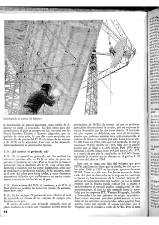 Concluyendo la antena de Balcarce.
la disminución de precios resultante como medio de fi-
nanciar en parte la expansión. Así fue como para dar
. cumplimiento al plan se concretaron los contratos con las
firmas Standard Electric y Siemens Argentina, por un
período de cinco años, lo que dio como resultado una
disminución de precios del 17 % a la firma de las mismas
y de 35 % en la actualidad. Con esto se ha alcanzado
aproximadamente la disminución óptima.
C.N.: ¿El material es producido acá?
E. G.: Sí, el material es producido acá. En realidad los
contratos preveían sólo un 25 % en valor de parte im-
portada al comienzo del plan. Pero al final del período el
porcentaje baja a alrededor del 17 % . Hay ciertos com-
ponentes o insumos que no puede disminuirse, salvo que
se modifique la producción nacional de los mismos, como
es el caso del cobre para hacer cables, y otros elementos
sumamente delicados que posiblemente no resulte conve-
niente intentar su fabricación en el país.
C. N.: Estos valores del 25 % al comienzo, y el 17 % al
final ¿incluyen también los gastos por compra de patentes,
know liow, etc.?
E. G.: Sí, los incluye. El porcentaje está referido al total
de contenido en divisas de las compras de equipos pro-
ducidos en el país.
El hecho de existir una demanda sostenida para un
plazo mediano ha creado una verdadera euforia entre los
proveedores de ENTel, de manera tal que se producen
apreciables disminuciones de precios, aún en empresas de
menor dimensión que las dos antes citadas. El resultado
del plan supone, en definitiva, una serie de inversiones
anuales que podemos asimilar muy aproximadamente al
número de líneas a instalarse por año. Estos valores son:
51.400 líneas en 1968, cifra que fue superada, ya que se
instalaron 55.830; 80.000 en 1969, meta que se amplió
puesto que se llegó a 81.200 líneas. Para 1970 están
previstas 110.000 líneas, otras 140.000 para el año 1972,
y a partir de ese año la instalación de 160.000 líneas,
siguiendo la función que se observa en el gráfico 1. El
año cero del plan es 1968.
Para que se tenga una idea del esfuerzo que para
ENTel significan las cifras que he citado, les diré que en
los años 1966 y 1967 se instalaron aproximadamente
20.000 líneas en cada uno. Un hecho realmente desta-
cable del plan de desarrollo de la empresa lo constituye
la puesta en funcionamiento de la Estación Terrena Ar-
gentina de Comunicaciones por Satélite, ya que la misma
permite que la Nación pueda realizar por sí misma y
exclusivamente el servicio público internacional de tele-
comunicaciones, el cual ha sido prestado hasta la actua-
lidad por las empresas ITT, "Western Telegraph, Italcable
y Transradio (las tres primeras de origen extranjero).
Esas cuatro empresas prestaban prácticamente la tota-
lidad de los servicios internacionales, salvo aquellos fron-
terizos, como por ejemplo el tráfico telefónico con el
Uruguay, que se cursaba a través de ENTel. Pero el resto
44
 