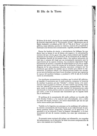 El Día de la Tierra
El último 22 de abril, culminando una campaña preparativa de varios meses
de duración organizada por el "Environment Action" (Movimiento por el
Medio Ambiente); se celebró en EE. UU. el "Día de la Tierra" con actos
públicos, mesas redondas, marchas no violentas, entierros de automóviles y
homenajes a las víctimas de la contaminación: vegetales, animales y hombres.
Fueron los hombres de ciencia, y principalmente los biólogos los que
dieron hace ya tiempo la voz de alarma con respecto a la contaminación
creciente del aire y de las aguas (ríos, lagos y hasta océanos) por los gases
venenosos de los escapes de automóviles y de las chimeneas de las fábricas,
los deshechos cloacales de las grandes urbes y los residuos industriales de
todo tipo, y avisaron del riesgo que esa contaminación representa para la
supervivencia de las especies vivientes. Los estudiantes organizaron luego
movimientos de protesta y campañas de esclarecimiento en pro de un medio
ambiente más puro y contra los excesos de la civilización industrial. Altos
dirigentes de las más poderosas industrias sostuvieron coloquios con los
estudiantes para detallar las medidas que se tomaban para reducir la con-
taminación. El gobierno federal y las administraciones locales han tomado
ya una serie de medidas para hacer frente al peligro creciente que representa
la ruptura del equilibrio biológico y proclamó a 1970 el año de la lucha
contra la contaminación.
Los estudiantes norteamericanos consideran que la actitud del gobierno,
al respaldar el movimiento por el medio ambiente, enmascara la tentativa
de canalizar la protesta por vías "oficiales" y distraer fuerza a los movi-
mientos contra la guerra en Vietnam, así como también que muchas indus-
trias han adherido al movimiento por razones propagandísticas. De cual-
quier modo es evidente que una gran cantidad de norteamericanos están
reaccionando en forma positiva contra la contaminación del medio físico en
que viven, y este es el resultado más trascendente que ha logrado hasta
boy el movimiento.
El problema de la contaminación del medio ambiente no incumbe sólo
a los Estados Unidos o a las naciones más industrializadas, sino a todos
los países del mundo, inclusive a los menos desarrollados que son los que
tienen menos medios para defenderse.
También en la Argentina nos amenazan ya los problemas del ambiente:
la creciente contaminación del litoral fluvial, el uso indiscriminado de pro-
ductos químicos tóxicos (plaguicidas, herbicidas) en la agricultura y la
ganadería y en las industrias y hasta los hogares (detergentes), y el enve-
nenamiento del aire de nuestras ciudades, son cosas que constatamos a
diario.
Es necesario tomar conciencia del peligro: con información, con campañas
de esclarecimiento, con la discusión de todos los actores comprometidos de
una u otra manera con el problema.
5
 