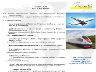 ZCTS является аккредитованным агентством при Международной Ассоциации Авиаперевозчиков  (IATA), имеет прямые контракты с ведущими российскими и зарубежными авиакомпаниями.  ZCTS  предлагает Клиентам: лучшие предложения от более чем 900 авиакомпаний, в том числе low-cost и ж\д перевозчиков ; удобный интерфейс и прямой доступ к ассортименту билетов  из профессиональных систем  бронирования (Amadeus, Gabriel, Galileo, Sabre, Сирена, «Экспресс-2») на понятном Клиенту языке  в режиме реального времени ; моментальную выписку авиабилетов и бронирование железнодорожных билетов  в любую  точку РФ, СНГ или Европы в соответствии с принятой трэвел-политикой; консультации ведущих специалистов ZCTS  в режиме реального времени; 3-х сторонние договоры с авиакомпаниями  (инициирование новых соглашений и  переподписание существующих договоров); выбор всегда за Клиентом: - самостоятельно забронировать билет с помощью системы «ZCTS-Online» (автоматическая  выписка билета за 15-20 секунд) - создать заказ в системе  ZCTS-Online  и доверить организацию командировки и оформление билета специалисту  ZCTS , прикрепленному к компании Клиента.  стандарт качества ZCTS:  ответ на любой запрос Клиента от 5 до 30 минут (максимум!),круглосуточно, 7 дней в  неделю. Услуги   ZCTS Авиа и ж\д билеты 96% корпоративных Клиентов ZCTS бронируют билеты с помощью «ZCTS-Online». 