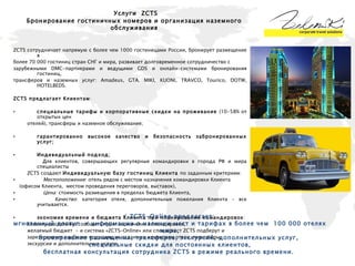 ZCTS  сотрудничает напрямую с более чем 1000 гостиницами России, бронирует размещение в  более 70 000 гостиниц стран СНГ и мира, развивает долговременное сотрудничество с  зарубежными DMC-партнерами и ведущими  GDS  и онлайн-системами бронирования гостиниц,  трансферов и наземных услуг:  Amadeus, GTA, MIKI, KUONI, TRAVCO, Tourico, DOTW, HOTELBEDS. ZCTS предлагает Клиентам : специальные тарифы и корпоративные скидки на проживание  (10-58% от открытых цен  отелей), трансферы и наземное обслуживание;  гарантированно высокое качество и безопасность забронированных услуг; Индивидуальный подход; Для клиентов, совершающих регулярные командировки в города РФ и мира специалисты  ZCTS создают  Индивидуальную базу гостиниц Клиента  по заданным критериям:  Местоположение : отель рядом с местом назначения командировки Клиента (офисом Клиента,  местом проведения переговоров, выставок), Цена:  стоимость размещения в пределах бюджета Клиента, Качество : категория отеля, дополнительные пожелания Клиента – все учитывается. экономия времени и бюджета Клиента при планировании командировок :  Клиенту достаточно сообщить пункт назначения командировки,  желаемый бюджет  - и система   « ZCTS-Online »   или специалист ZCTS подберут и  зарезервирует наиболее подходящие заданным критериям отели, трансферы,  экскурсии и дополнительные услуги.  Услуги   ZCTS Бронирование гостиничных номеров и организация наземного обслуживания ZCTS-Online  предлагает:  мгновенный доступ  к информации о наличии мест и тарифах в более чем  100 000 отелях мира, бронирование размещения, трансферов, экскурсий, дополнительных услуг,  специальные скидки для постоянных клиентов, бесплатная консультация сотрудника ZCTS в режиме реального времени.  