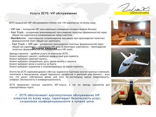 Услуги  ZCTS :  VIP  обслуживание ZCTS  предлагает  VIP -обслуживание в более чем 140 аэропортах по всему миру:  -  VIP-зал  – посещение VIP-зала аэропорта (ожидание посадки/выдачи багажа);  -  Fast Track  - ускоренное (внеочередное) прохождение полетных формальностей через общий зал аэропорта в сопровождении представителя;  -  Meet&Assist  – персональное сопровождение пассажира при прохождении полетных формальностей через общий зал аэропорта;  Fast Track + VIP-зал  – ускоренное прохождение полетных формальностей через общий зал аэропорта + посещение VIP-зала (в некоторых аэропортах – прохождение полетных формальностей непосредственно в VIP-зале). Деловая авиация Аренда самолета - удобная услуга от компании ZCTS: Клиент выбирает самолет, наиболее комфортный для перелета; Клиент выбирает аэропорт вылета; Клиент выбирает направление, дату, время вылета и прилета; Клиент выбирает меню и напитки на борту; Клиент выбирает окружение и сопровождающих во время перелета. Агентство ZCTS зарекомендовало себя как надежного партнера многих крупных компаний, политиков и бизнесменов, людей творческих профессий и деятелей шоу-бизнеса – всех тех, кто ценит собственное время, для кого по-настоящему важны оперативность, комфорт, безопасность и конфиденциальность.  ZCTS  предлагает частные самолеты VIP-класса, а так же аренду самолетов для корпоративных групп. ZCTS обеспечивает круглосуточное обслуживание VIP клиентов по всему миру, гарантирует безопасность услуг, сохранение конфиденциальности и лучшие цены. 