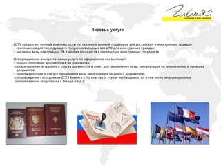 Визовые услуги  ZCTS  предлагает полный комплекс услуг по оказанию визовой поддержки для российских и иностранных граждан: - приглашения для последующего получения въездных виз в РФ для иностранных граждан;  выездные визы для граждан РФ и других государств в посольствах иностранных государств. Информационно-консультативные услуги по оформлению виз включают: подачу/получение документов в/из посольства; предоставление актуального списка документов и анкет для оформления визы, консультации по оформлению и проверка  документов; информирование о статусе оформления визы (необходимости доноса документов); -сопровождение сотрудником  ZCTS  Клиента в посольство (в случае необходимости), в том числе информационное  сопровождение (подготовка к беседе и т.д.). 