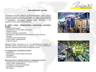 Выставочный туризм  Посещение выставок является основополагающей успеха многих компаний. В рамках выставок компании не только демонстрируют свои достижения в той или иной сфере, но и обмениваются опытом с партнерами, налаживают деловые связи. Выставки - это идеальное место для развития бизнеса.  В пакет услуг, предлагаемых участникам выставок, входят: - авиационные билеты; - размещение в отеле любой категории;  - визовые услуги; - встреча/проводы в аэропорту;  трансферы и транспортное обслуживание на выставочный  период;  - экскурсионное обслуживание;  - услуги гидов-переводчиков;  и другие услуги.  Обращаем Ваше внимание на то, что бронирование поездок на выставки обычно осуществляется заранее, что дает возможность получить оптимальные условия проживания и цены.  В стандартную программу входят:   - авиабилеты; - размещение в отеле любой категории; - трансферы; - визовые услуги. Дополнительно предоставляются следующие услуги:   - аккредитация на выставку или входные билеты; - услуги гидов-переводчиков; - трансферы и аренда автомобилей; - экскурсионная программа; - VIP-сервис. 