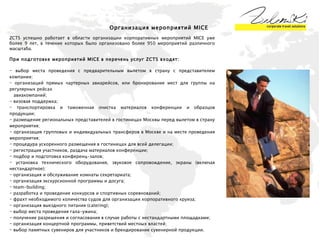 Организация мероприятий  MICE ZCTS  успешно работает в области организации корпоративных мероприятий  MICE  уже более  9  лет, в течение которых было организовано более 950 мероприятий различного масштаба.  При подготовке мероприятий  MICE  в перечень услуг  ZCTS  входят: выбор места проведения с предварительным вылетом в страну с представителем компании;  организаций прямых чартерных авиарейсов, или бронирование мест для группы на регулярных рейсах  авиакомпаний;  - визовая поддержка;  транспортировка и таможенная очистка материалов конференции и образцов продукции;  размещение региональных представителей в гостиницах Москвы перед вылетом в страну мероприятия; организация групповых и индивидуальных трансферов в Москве и на месте проведения мероприятия;  процедура ускоренного размещения в гостиницах для всей делегации;  регистрация участников, раздача материалов конференции;  подбор и подготовка конференц-залов;  установка технического оборудования, звуковое сопровождение, экраны (включая нестандартное);  организация и обслуживание комнаты секретариата;  организация экскурсионной программы и досуга;  team-building;  разработка и проведение конкурсов и спортивных соревнований;  фрахт необходимого количества судов для организации корпоративного круиза;  организация выездного питания (catering);  выбор места проведения гала-ужина;  получение разрешения и согласования в случае работы с нестандартными площадками;  организация концертной программы, приветствий местных властей;  выбор памятных сувениров для участников и брендирование сувенирной продукции.  