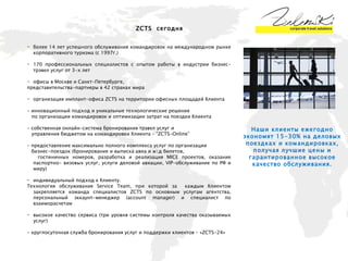 ZCTS   сегодня более 14 лет успешного обслуживания командировок на международном рынке корпоративного туризма (с 1997г.) 170 профессиональных специалистов с опытом работы в индустрии бизнес-трэвел услуг от 3-х   лет офисы в Москве и Санкт-Петербурге,  представительства-партнеры в 42 странах мира организация имплант-офиса  ZCTS  на территории офисных площадей Клиента  - инновационный подход и уникальные технологические решения  по организации командировок и оптимизации затрат на поездки Клиента - собственная онлайн-система бронирования трэвел услуг и управления бюджетом на командировки Клиента –  “ZCTS-Online” - предоставление максимально полного комплекса услуг по организации  бизнес-поездок (бронирование и выписка авиа и ж\д билетов,  гостиничных номеров, разработка и реализация  MICE  проектов, оказание паспортно-   визовых услуг, услуги деловой авиации,  VIP -обслуживание по РФ и миру)  индивидуальный подход к Клиенту.  Технология обслуживания  Service Team , при которой за  каждым Клиентом закрепляется команда специалистов   ZCTS по основным услугам агентства, персональный эккаунт-менеджер (account manager) и специалист по взаиморасчетам высокое качество   сервиса (три уровня системы контроля качества оказываемых услуг) - круглосуточная служба бронирования услуг и поддержки клиентов – «ZCTS-24» Наши клиенты ежегодно экономят 15-30% на деловых поездках и командировках, получая лучшие цены и гарантированное высокое качество обслуживания. 