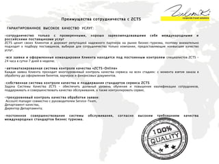 ГАРАНТИРОВАННОЕ  ВЫСОКОЕ  КАЧЕСТВО  УСЛУГ: – сотрудничество только с проверенными, хорошо зарекомендовавшими себя международными и российскими поставщиками услуг ZCTS ценит своих Клиентов и дорожит репутацией надежного партнера на рынке бизнес-туризма, поэтому внимательно подходит к подбору поставщиков, выбирая для сотрудничества только компании, предоставляющие наивысшее качество услуг.  - все заявки и оформленные командировки Клиента находятся под постоянным контролем  специалистов ZCTS - 24 часа в сутки 7 дней в неделю ; -автоматизированная система контроля качества « ZCTS-Online »  Каждая заявка Клиента проходит многоуровневый контроль качества сервиса на всех стадиях: с момента взятия заказа в обработку до оформления билетов, ваучеров и финансовых документов.  – собственная система контроля качества и поддержания стандартов сервиса  ZCTS  Задача Системы Качества ZCTS – обеспечить должный уровень обучения и повышения квалификации сотрудников, поддерживать и совершенствовать качество обслуживания, а также контролировать сервис. – трехуровневый контроль качества обработки заявки:  Account manager  совместно с руководителем Service-Team,  Департамент качества, Директор Департамента ; – постоянное совершенствование системы обслуживания, согласно высоким требованиям качества международных стандартов бизнес туризма. Преимущества сотрудничества с  ZCTS   