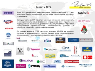 Клиенты  ZCTS Более 900 российских и международных компаний выбрали ZCTS как надежного бизнес-партнера по организации командировок для своих сотрудников.  Сотрудничество с ZCTS помогает крупным компаниям контролировать и координировать командировками сотрудников всех структурных подразделений и филиалов, резервировать услуги согласно принятой корпоративной трэвел-политике, оптимизировать расходы и сокращать затраты на корпоративные поездки. Постоянные клиенты ZCTS ежегодно экономят 15-30% на деловых поездках и командировках, получая лучшие цены, индивидуальное обслуживание и гарантированное высокое качество услуг. 