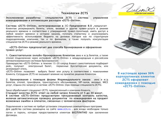 Технологии  ZCTS Эксклюзивная разработка  специалистов  ZCTS -  система  управления командировками и оптимизации расходов «ZCTS-Online».   Система «ZCTS-Online»,   интегрированная в 1С-Предприятие 8.0 , предлагает  Клиентам резервировать билеты, отели, визовые и другие трэвел-услуги в режиме реального времени в соответствии с утвержденной трэвел-политикой, иметь доступ в любой момент времени к истории заказов, получать статистику и анализировать эффективность использования бюджета на деловые поездки как по структурным подразделениям компании, так и по филиалам, а также получать консультации специалистов ZCTS в режиме реального времени. «ZCTS-Online» предполагает два способа бронирования и оформления трэвел-услуг: 1. Самостоятельное онлайн-бронирование Клиентом  авиа и ж/д билетов, а также отелей (подключение через интерфейс «ZCTS-Online» к международным и российским автоматизированным системам бронирования). Преимущество «ZCTS-Online»: в течение 15-20 секунд Клиент самостоятельно подбирает рейс, получает  электронный билет,  первичные бухгалтерские документы, или резервирует отель.  «ZCTS-Online» позволяет  выбрать билет или услугу в соответствии с пожеланиями Клиента. Сотрудник ZCTS не оказывает влияние на принятие решения Клиентом. 2. Бронирование   с помощью формы Индивидуального заказа  авиа и ж/д билетов, отелей, трансферов, транспортного обслуживания, VIP-залов, визовых, MICE услуг, отдыха (по запросу) в системе «ZCTS-On l ine» (при помощи специалиста ZCTS). Заказ обрабатывает специалист ZCTS, прикрепленный к компании Клиента. Стандарт качества ZCTS: ответ на любой запрос Клиента от 5 до 30 минут. В системе « ZCTS-Online » предусмотрен трехуровневый контроль качества, включая автоматическую проверку документов  по командировке на предмет возможных ошибок и опечаток, связанных с человеческим фактором. Подключение к системе не требует установок специальных компьютерных программ.  Для удобства система размещена на сайте  www.zcts.ru  , для входа необходим только логин и пароль, которые предоставляются клиентам  БЕСПЛАТНО  при заключении Договора.  В настоящее время 96% корпоративных клиентов ZCTS оформляют командировки с помощью «ZCTS-Online».  