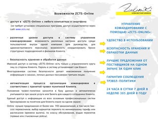 Возможности  ZCTS-Online -  доступ в  « ZCTS - Online » с любого компьютера и смартфона   (не требует установок специальных программ, доступ осуществляется через сайт  www . zcts . ru ) ; различные уровни доступа в систему управления командировками:  возможность различных настроек доступа среди пользователей внутри одной компании (для руководства, для административного персонала); возможность координировать брони структурных подразделений и филиалов Клиента ; безопасность хранения и обработки данных Именной доступ в систему « ZCTS-Online » есть только у ограниченного круга лиц со стороны Клиента. Пароль в систему устанавливает сам Клиент. Многоуровневая система безопасности делает невозможным получение информации о заказах, личных данных пассажирах третьим лицам. автоматизация процесса организации командировок в соответствии с принятой трэвел политикой Клиента . Положения трэвел-политики заносятся в базу данных и автоматически учитываются при заказе услуги или билета для каждого сотрудника Клиента. Единый доступ к информации из всех основным профессиональных систем бронирования на понятном для Клиента языке на   одном экране: Online: лучшие предложения от более чем  700 авиакомпаний, в том числе low-cost перевозчиков; выбор вариантов перелета по минимальному тарифу или расписанию (времени вылета), по классу обслуживания, видам перелетов (прямые или стыковочные рейсы); Online: варианты размещения в более чем 70 000 гостиниц по России, СНГ и миру; подбор гостиницы по минимальной стоимости, по классу обслуживания (рейтингу), или названию гостиницы. 24 часа в сутки 365 дней в году - возможность оформить online-заказ на любую услугу агентства и получить консультацию специалистов ZCTS  УПРАВЛЕНИЕ КОМАНДИРОВКАМИ С ПОМОЩЬЮ «ZCTS-ONLINE»: УДОБСТВО В ИСПОЛЬЗОВАНИИ БЕЗОПАСНОСТЬ ХРАНЕНИЯ И ОБРАБОТКИ ДАННЫХ ЛУЧШИЕ ПРЕДЛОЖЕНИЯ ОТ ПОСТАВЩИКОВ НА ОДНОМ ЭКРАНЕ ЗА ОДИН КЛИК ГАРАНТИЯ СОБЛЮДЕНИЯ ТРЭВЕЛ-ПОЛИТИКИ 24 ЧАСА В СУТКИ 7 ДНЕЙ В НЕДЕЛЮ 365 ДНЕЙ В ГОДУ 
