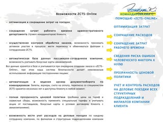 Возможности  ZCTS-Online оптимизация и сокращение затрат на поездки;  сокращение затрат рабочего времени административного департамента  (трэвел-координаторов) Клиента; осуществление контроля обработки заказов , возможность принимать активное участие в процессе: вести переписку и обмениваться файлами с сотрудниками  ZCTS ; автоматическая база данных пассажиров-сотрудников компании , возможность учитывать бонусные карты авиакомпаний.  Все данные хранятся в базе и учитываются при очередном создании заказа в « ZCTS-Online », при этом наша система безопасности делает невозможным использование информации посторонними лицами; автоматизация и ведение архива документооборота по командировкам : билеты, ваучеры, счета на оплату, переписка со специалистом  ZCTS  хранятся несколько лет и доступны Клиенту в любой момент; полная прозрачность ценовой политики  (разбивка цены на тариф и сервисные сборы, возможность применять специальные тарифы и учитывать акции от поставщиков, бонусные карты и условия договоров Клиента с авиакомпаниями); возможность вести учет расходов на деловые поездки  по каждому сотруднику компании, по филиалам и структурным подразделениям компании Клиента, по кост-центрам, по направлениям, авиакомпаниям, классам  обслуживания, средствам размещения, и в целом по компании; Выбор всегда за Клиентом: самостоятельно забронировать авиа и ж/д билеты, гостиницы в режиме реального времени, или доверить организацию командировки специалистам ZCTS. УПРАВЛЕНИЕ КОМАНДИРОВКАМИ С ПОМОЩЬЮ «ZCTS-ONLINE»: ОПТИМИЗАЦИЯ ЗАТРАТ  СОКРАЩЕНИЕ РАСХОДОВ  СОКРАЩЕНИЕ ЗАТРАТ РАБОЧЕГО ВРЕМЕНИ СВЕДЕНИЯ РИСКА ОШИБОК ЧЕЛОВЕЧЕСКГО ФАКТОРА К НУЛЮ ПРОЗРАЧНОСТЬ ЦЕНОВОЙ ПОЛИТИКИ УЧЕТ И КОНТРОЛЬ РАСХОДОВ НА ДЕЛОВЫЕ ПОЕЗДКИ ВСЕХ СТРУКТУРНЫХ ПОДРАЗДЕЛЕНИЙ И ФИЛИАЛОВ КОМПАНИИ КЛИЕНТА  