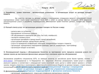 1) Разработка  трэвел политики , автоматизация управления  и оптимизация затрат на деловые поездки Клиента Как известно, расходы на деловые поездки и командировки сотрудников являются значительной статьей корпоративных затрат (часто самой значительной после ФОТ и затрат на аренду офисных площадей). ZCTS предлагает консультационные услуги и разработку индивидуальной, обоснованной трэвел-политики деловых поездок для каждого Клиента.  2) Полный спектр услуг по организации деловых поездок по России и миру:  -  выписка авиа и ж/д билетов ; -  бронирование гостиничных номеров ;   -  VIP -обслуживание в аэропортах ( VIP -залы,  fast track ,  meet & assist ) ;   - паспортно-визовые услуги;  -  организация трансферов и аренда машин, прокат автомобилей;  - услуги деловой авиации, аренда бизнес джетов ;   -  услуги по проведению конференций, семинаров, поощрительных поездок и торжеств ;   -  организация  корпоративных мероприятий (семинары, open air, конференции,  team building) ; -  организация   поездок на выставки . 3) Инновационный подход к обслуживанию Клиентов на протяжении всего процесса оказания услуги (от приема заказа до выставления финансовых документов и контроля качества обслуживания) Эксклюзивная разработка специалистов ZCTS, не имеющая аналогов на российском рынке бизнес-туризма, система « ZCTS-Online », интегрированная в 1С-Предприятие 8.0, предлагает  Клиентам резервировать трэвел-услуги в режиме реального времени в соответствии с утвержденной трэвел-политикой, иметь доступ в любой момент времени к истории заказов, получать статистику и анализировать эффективность использования бюджета на деловые поездки, а также получать консультации специалистов ZCTS в режиме реального времени. 4)  Дополнительные услуги : -  организация  индивидуального  отдыха для сотрудников корпоративных клиентов ; -  предоставление подарочных сертификатов для сотрудников/партнёров корпоративных клиентов ; -  туристические услуги по запросу Клиента.  Услуги   ZCTS ZCTS  предлагает комплексный инновационный подход к сокращению затрат на деловые поездки и удобство управления командировками всех структурных подразделений и филиалов компании Клиента 