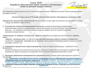 ZCTS предлагает консультационные услуги и разработку индивидуальной, обоснованной трэвел-политики деловых поездок  для каждого Клиента. Консалтинговые услуги ZCTS входят в бесплатный комплекс обслуживания и включают в себя: Определение приоритетных авиакомпаний , билеты на рейсы которых будут автоматически рассматриваться в первую  очередь при обработке заявок Клиента.  2.  Установление оптимальной аннуляционной политики , которой мы рекомендуем придерживаться. Проанализировав количество и сумму штрафов, выплаченных Клиентом за отчетный период, наши специалисты  подскажут,  как приобретать билеты по наиболее выгодным тарифам, при этом сохраняя оптимальные  возможности возврата билета. Рекомендации по наиболее оптимальному  варианту перелета  для сотрудников компании Клиента:  времени суток,  рабочим \ выходным дням,  что   обеспечит  максимальную экономию рабочего времени сотрудников  и  способствует  сокращению  расходов как на перелеты, так и на дополнительные услуги  (проживание в отеле,  трансферы, питание и т.д).  4.  Определение приоритетных средств размещения , исходя их бюджета на проживание,  требований к классу обслуживания,  месторасположению отеля и дополнительным услугам, принятым в компании Клиента для каждого сотрудника. При  определенных объемах проживания мы предлагаем Клиенту заключить трехсторонний договор с отелем. 5.  Процедуру оформления командировочных документов  (билеты, ваучеры, финансовые документы хранятся в электронном  виде в заказах Клиента в системе «ZCTS-Online», оригиналы документов доставляются Клиенту бесплатно в соответствии с  утвержденным порядком и периодичностью доставки). 6.  Разработка и аналитика трэвел-политики (travel policy) Клиента , исходя из структуры персонала компании, определение  класса услуг и бюджета командировок для каждого сотрудника Клиента. Утвержденные данные будут автоматически  учтены при подборе билетов и других  услуг при организации командировки для каждого сотрудника Клиента. Трэвел-  политику могут соблюдать как сотрудники Клиента при самостоятельном резервировании авиа,  ж\д билетов, отелей с  помощью системы «ZCTS-Online», так и специалисты ZCTS, при обработке заказов от Клиента.  Услуги   ZCTS . Разработка обоснованной трэвел политики и оптимизация затрат на деловые поездки Клиента Правильно разработанная трэвел-политика, при её соблюдении в планировании  командировок положительно влияет на снижение затрат, экономию рабочего времени трэвел-координатора, административного и финансового отделов Клиента, уменьшение финансовых и организационных рисков, а также ошибок, связанных с человеческим фактором. 