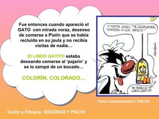 Fue entonces cuando apareció el GATO  con mirada voraz, deseoso de comerse a Piolín que se había recluido en su jaula y no recibía visitas de nadie… El LINDO GATITO  estaba deseando comerse al ‘pajarín’ y se lo zampó de un bocado… COLORÍN, COLORADO… Guión y Dibujos: IDÍGORAS Y PACHI Texto complementario: DOUCE 