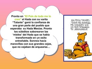 Pronto en  “El País de todo me lo creo”  el Hada con su varita “Talante” ganó la confianza de una gran parte del pueblo que esperaba  su Hada Mesías. Pronto los súbditos saborearon las ‘mieles’ del Hada que se había transformado en un osito entrañable. Sonreía hacía  maravillas con sus grandes cejas, que no cejaban de arquearse… 