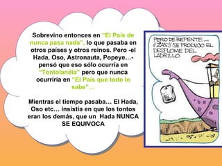 Sobrevino entonces en  “El País de nunca pasa nada”,  lo que pasaba en otros países y otros reinos. Pero -el Hada, Oso, Astronauta, Popeye…- pensó que eso sólo ocurría en  “Tontolandia”  pero que nunca ocurriría en  “El País que todo lo sabe”… Mientras el tiempo pasaba… El Hada, Oso etc… insistía en que los tontos eran los demás, que un  Hada NUNCA SE EQUIVOCA 