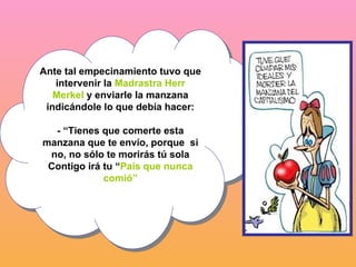 Ante tal empecinamiento tuvo que intervenir la  Madrastra Herr Merkel  y enviarle la manzana indicándole lo que debía hacer: - “Tienes que comerte esta manzana que te envío, porque  si no, no sólo te morirás tú sola Contigo irá tu “ País que nunca comió” 
