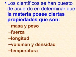 • Los científicos se han puesto
de acuerdo en determinar que
la materia posee ciertas
propiedades que son:
–masa y peso
–fuerza
–longitud
–volumen y densidad
–temperatura
 