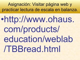 •http://www.ohaus.
com/products/
education/weblab
/TBBread.html
Asignación: Visitar página web y
practicar lectura de escala en balanza.
 