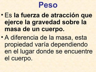 Peso
• Es la fuerza de atracción que
ejerce la gravedad sobre la
masa de un cuerpo.
• A diferencia de la masa, esta
propiedad varía dependiendo
en el lugar donde se encuentre
el cuerpo.
 