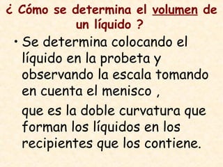 ¿ Cómo se determina el volumen de
un líquido ?
• Se determina colocando el
líquido en la probeta y
observando la escala tomando
en cuenta el menisco ,
que es la doble curvatura que
forman los líquidos en los
recipientes que los contiene.
 