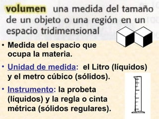 • Medida del espacio que
ocupa la materia.
• Unidad de medida: el Litro (líquidos)
y el metro cúbico (sólidos).
• Instrumento: la probeta
(líquidos) y la regla o cinta
métrica (sólidos regulares).
 