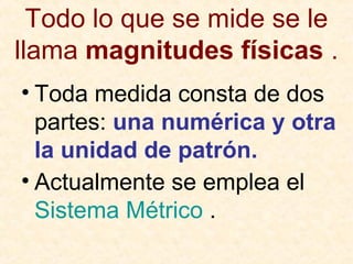 Todo lo que se mide se le
llama magnitudes físicas .
• Toda medida consta de dos
partes: una numérica y otra
la unidad de patrón.
• Actualmente se emplea el
Sistema Métrico .
 