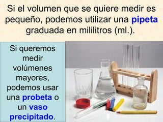 Si el volumen que se quiere medir es
pequeño, podemos utilizar una pipeta
graduada en mililitros (ml.).
Si queremos
medir
volúmenes
mayores,
podemos usar
una probeta o
un vaso
precipitado.
 